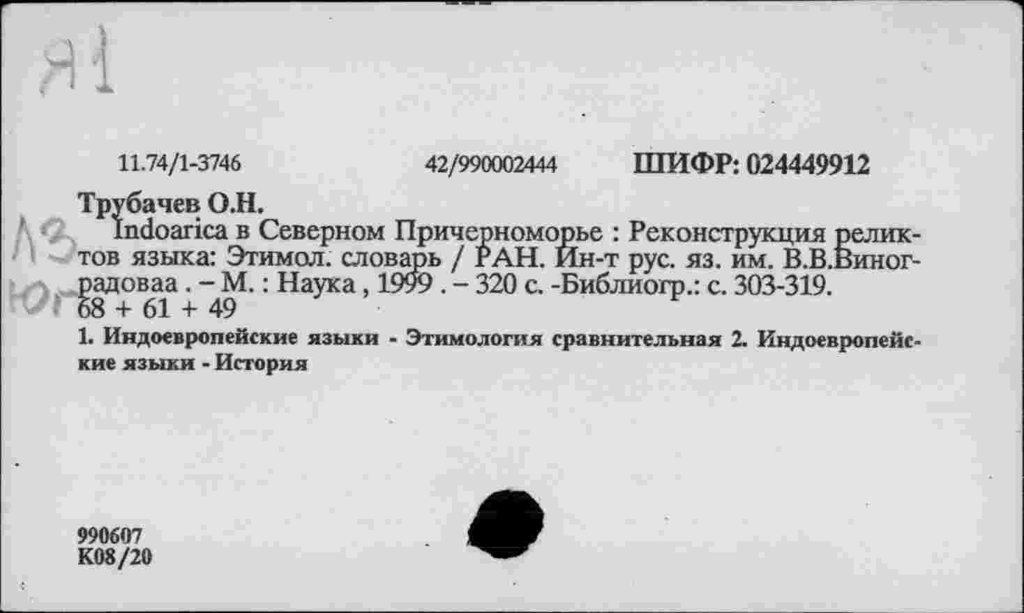 ﻿ШИФР: 024449912
42/990002444
11.74/1-3746
Трубачев О.Н.
Indoarica в Северном Причерноморье : Реконструкция реликтов языка: Этимол. словарь / РАН. Ин-т рус. яз. им. В.В.Виног-Јладоваа . -М. : Наука, 1999 . - 320 с. -Библиогр.: с. 303-319.
1. Индоевропейские языки - Этимология сравнительная 2. Индоевропейские языки - История
990607
К08/20